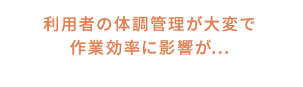 利用者の体調管理が大変で作業効率に影響が...